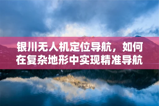 银川无人机定位导航，如何在复杂地形中实现精准导航？