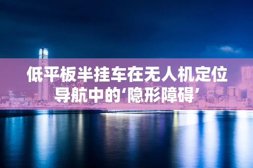 低平板半挂车在无人机定位导航中的‘隐形障碍’
