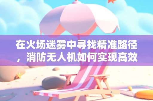 在火场迷雾中寻找精准路径，消防无人机如何实现高效定位导航？