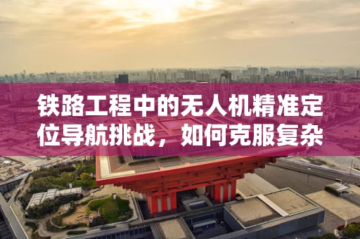 铁路工程中的无人机精准定位导航挑战，如何克服复杂地形与信号干扰？