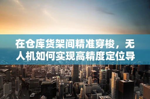 在仓库货架间精准穿梭，无人机如何实现高精度定位导航？