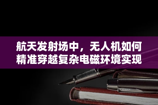 航天发射场中，无人机如何精准穿越复杂电磁环境实现高精度定位导航？