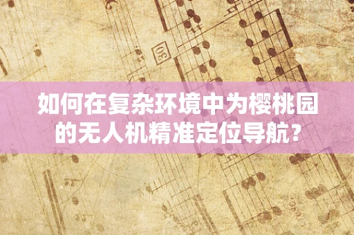 如何在复杂环境中为樱桃园的无人机精准定位导航？