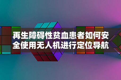 再生障碍性贫血患者如何安全使用无人机进行定位导航？