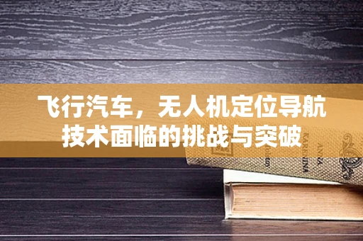 飞行汽车，无人机定位导航技术面临的挑战与突破