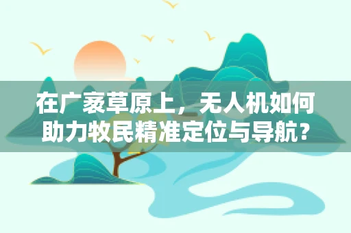 在广袤草原上，无人机如何助力牧民精准定位与导航？