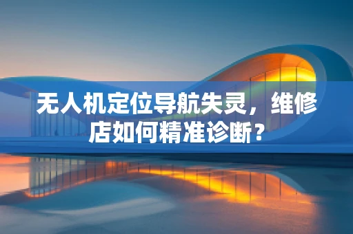 无人机定位导航失灵，维修店如何精准诊断？