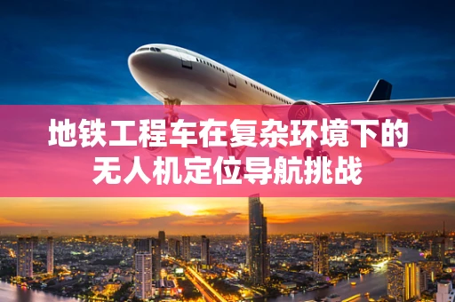 地铁工程车在复杂环境下的无人机定位导航挑战