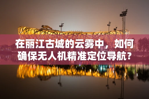 在丽江古城的云雾中，如何确保无人机精准定位导航？
