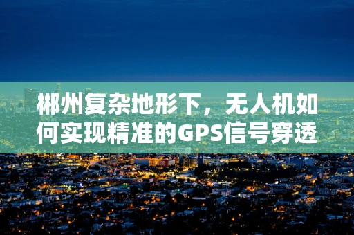 郴州复杂地形下，无人机如何实现精准的GPS信号穿透与定位导航？