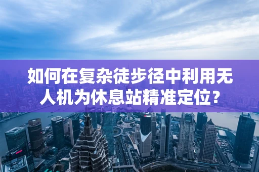 如何在复杂徒步径中利用无人机为休息站精准定位？