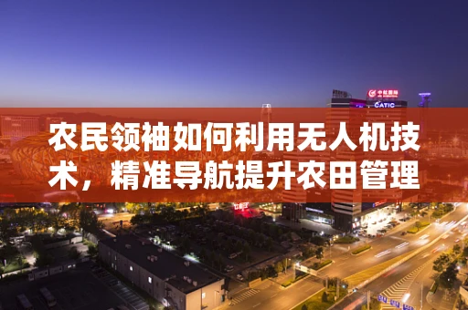 农民领袖如何利用无人机技术，精准导航提升农田管理效率？