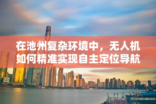 在池州复杂环境中，无人机如何精准实现自主定位导航？