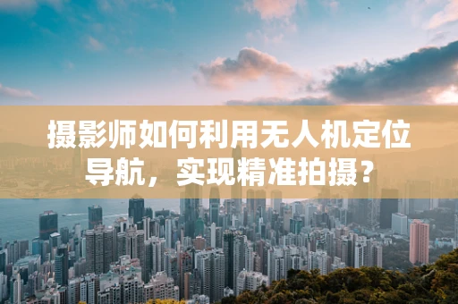 摄影师如何利用无人机定位导航，实现精准拍摄？