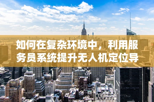 如何在复杂环境中，利用服务员系统提升无人机定位导航的精准度？
