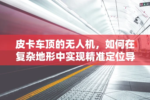皮卡车顶的无人机，如何在复杂地形中实现精准定位导航？