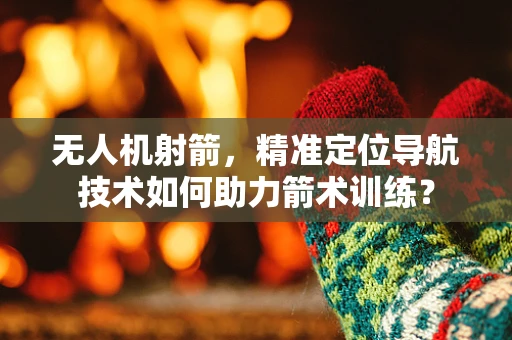 无人机射箭，精准定位导航技术如何助力箭术训练？
