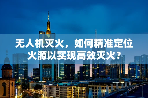 无人机灭火，如何精准定位火源以实现高效灭火？