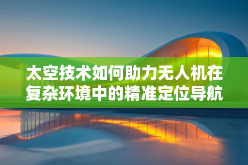 太空技术如何助力无人机在复杂环境中的精准定位导航？