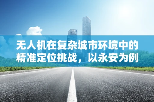 无人机在复杂城市环境中的精准定位挑战，以永安为例