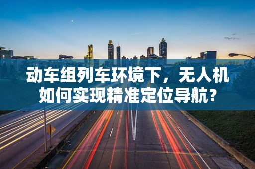 动车组列车环境下，无人机如何实现精准定位导航？