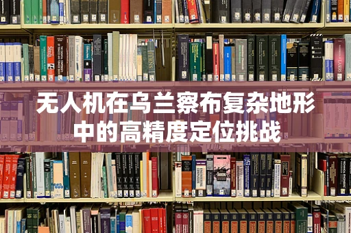 无人机在乌兰察布复杂地形中的高精度定位挑战