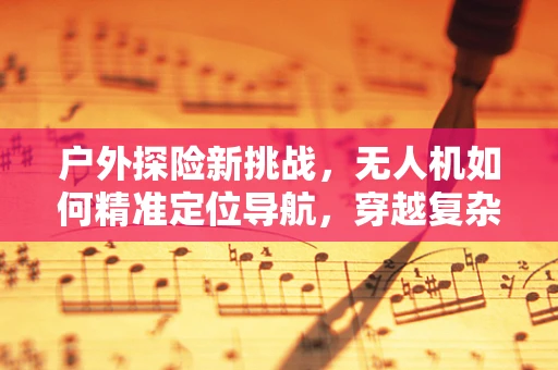 户外探险新挑战，无人机如何精准定位导航，穿越复杂地形？