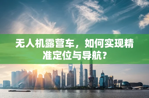 无人机露营车，如何实现精准定位与导航？