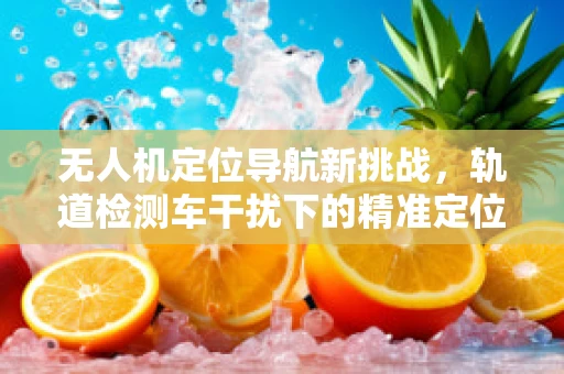 无人机定位导航新挑战，轨道检测车干扰下的精准定位