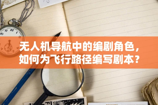 无人机导航中的编剧角色，如何为飞行路径编写剧本？