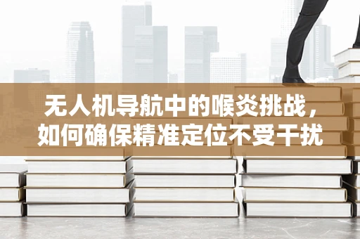 无人机导航中的喉炎挑战，如何确保精准定位不受干扰？