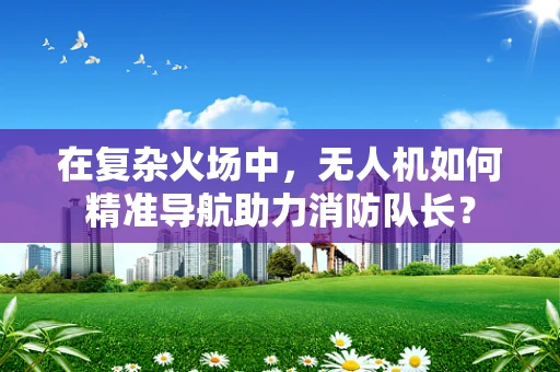 在复杂火场中，无人机如何精准导航助力消防队长？