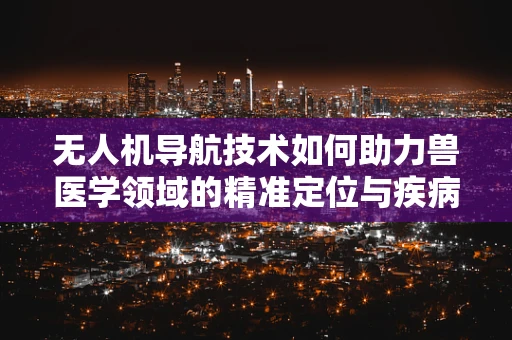 无人机导航技术如何助力兽医学领域的精准定位与疾病追踪？