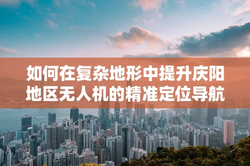 如何在复杂地形中提升庆阳地区无人机的精准定位导航能力？
