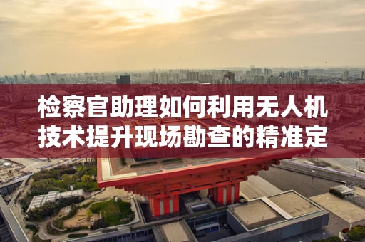 检察官助理如何利用无人机技术提升现场勘查的精准定位与导航能力？