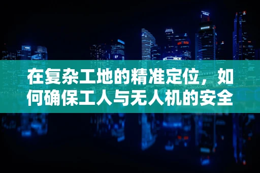 在复杂工地的精准定位，如何确保工人与无人机的安全协同？