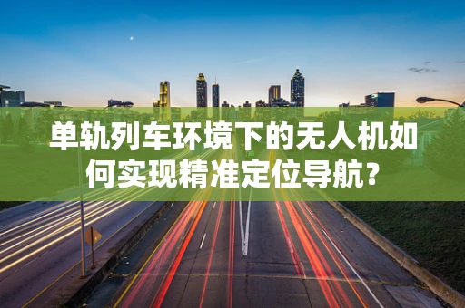 单轨列车环境下的无人机如何实现精准定位导航？