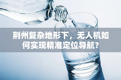荆州复杂地形下，无人机如何实现精准定位导航？
