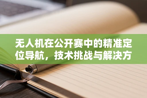 无人机在公开赛中的精准定位导航，技术挑战与解决方案
