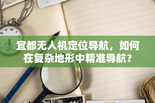 宜都无人机定位导航，如何在复杂地形中精准导航？