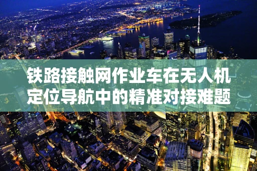 铁路接触网作业车在无人机定位导航中的精准对接难题