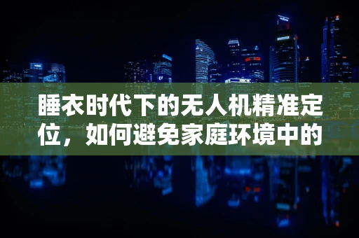 睡衣时代下的无人机精准定位，如何避免家庭环境中的‘迷航’？