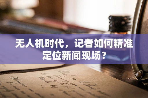无人机时代，记者如何精准定位新闻现场？