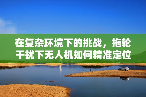 在复杂环境下的挑战，拖轮干扰下无人机如何精准定位导航？