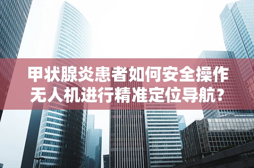 甲状腺炎患者如何安全操作无人机进行精准定位导航？