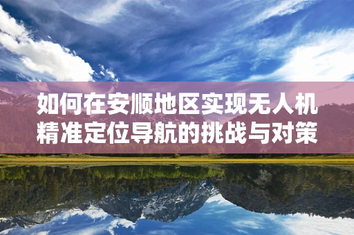如何在安顺地区实现无人机精准定位导航的挑战与对策？