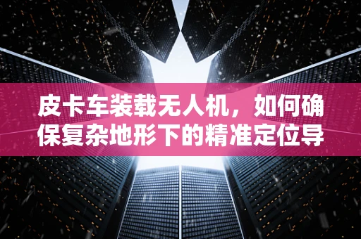 皮卡车装载无人机，如何确保复杂地形下的精准定位导航？