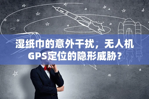 湿纸巾的意外干扰，无人机GPS定位的隐形威胁？