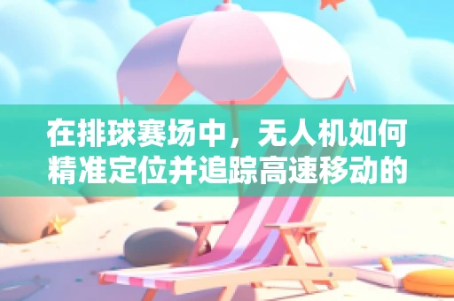 在排球赛场中，无人机如何精准定位并追踪高速移动的排球？