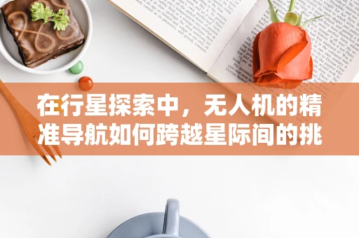 在行星探索中，无人机的精准导航如何跨越星际间的挑战？